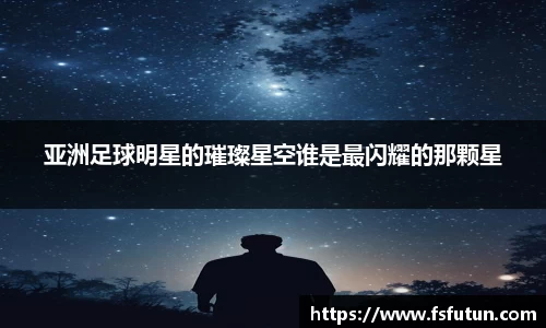 亚洲足球明星的璀璨星空谁是最闪耀的那颗星