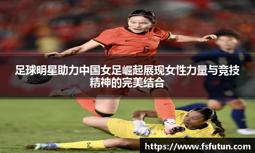 足球明星助力中国女足崛起展现女性力量与竞技精神的完美结合