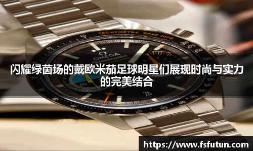 闪耀绿茵场的戴欧米茄足球明星们展现时尚与实力的完美结合