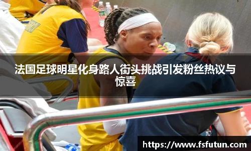 法国足球明星化身路人街头挑战引发粉丝热议与惊喜